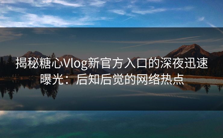 揭秘糖心Vlog新官方入口的深夜迅速曝光：后知后觉的网络热点