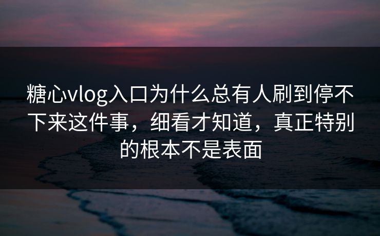糖心vlog入口为什么总有人刷到停不下来这件事，细看才知道，真正特别的根本不是表面
