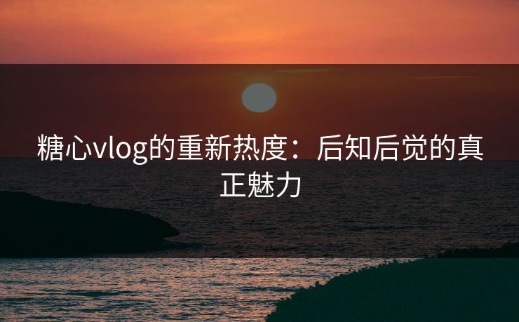 糖心vlog的重新热度：后知后觉的真正魅力