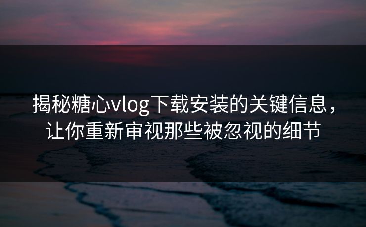 揭秘糖心vlog下载安装的关键信息，让你重新审视那些被忽视的细节