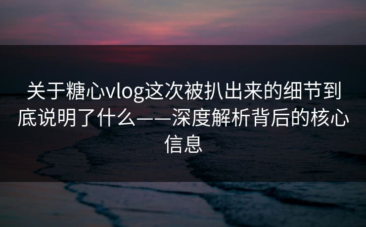 关于糖心vlog这次被扒出来的细节到底说明了什么——深度解析背后的核心信息