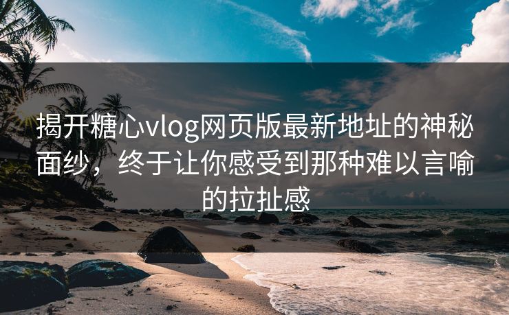 揭开糖心vlog网页版最新地址的神秘面纱，终于让你感受到那种难以言喻的拉扯感
