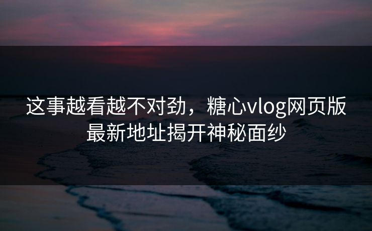 这事越看越不对劲，糖心vlog网页版最新地址揭开神秘面纱