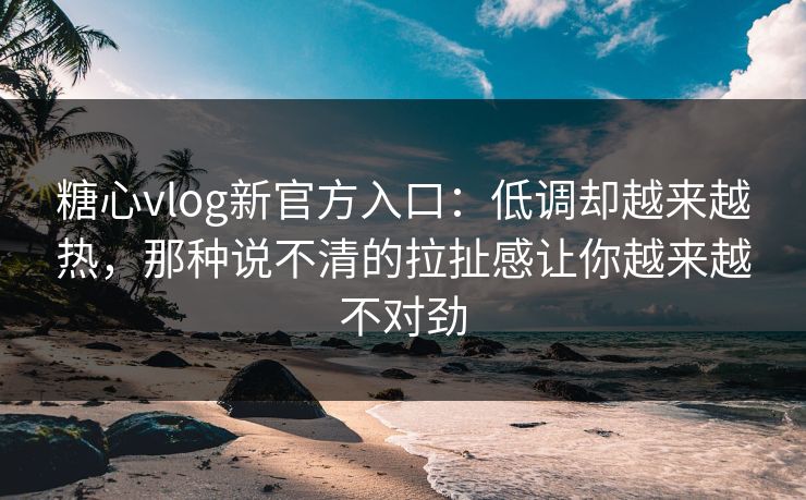 糖心vlog新官方入口：低调却越来越热，那种说不清的拉扯感让你越来越不对劲