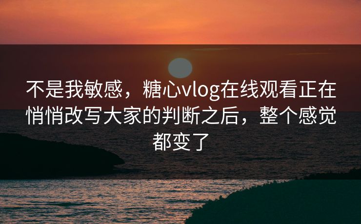 不是我敏感，糖心vlog在线观看正在悄悄改写大家的判断之后，整个感觉都变了