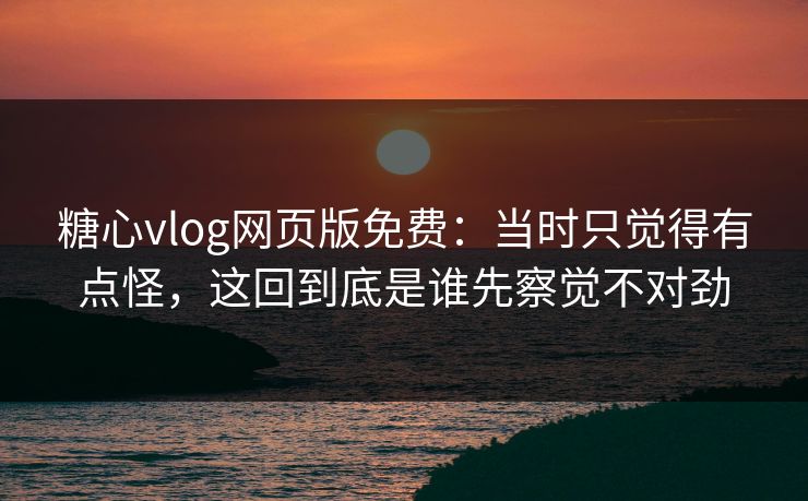 糖心vlog网页版免费：当时只觉得有点怪，这回到底是谁先察觉不对劲