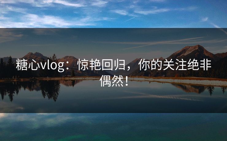 糖心vlog：惊艳回归，你的关注绝非偶然！