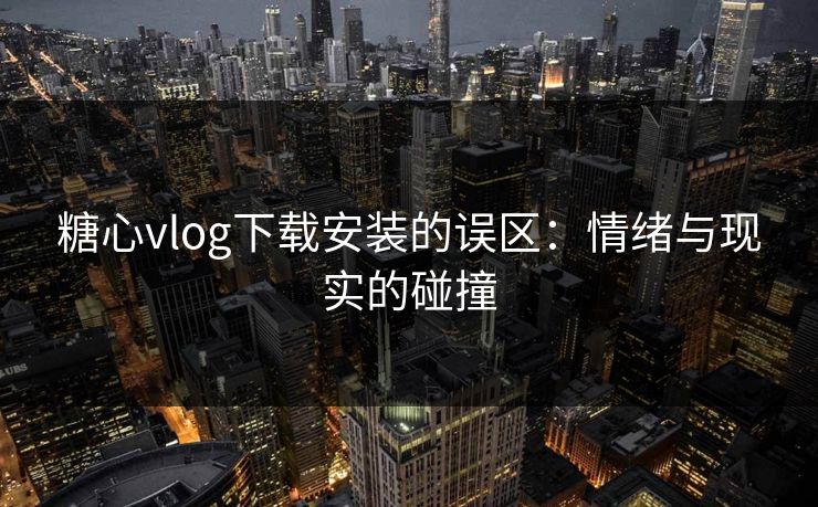 糖心vlog下载安装的误区：情绪与现实的碰撞
