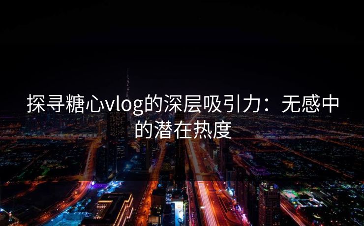 探寻糖心vlog的深层吸引力：无感中的潜在热度