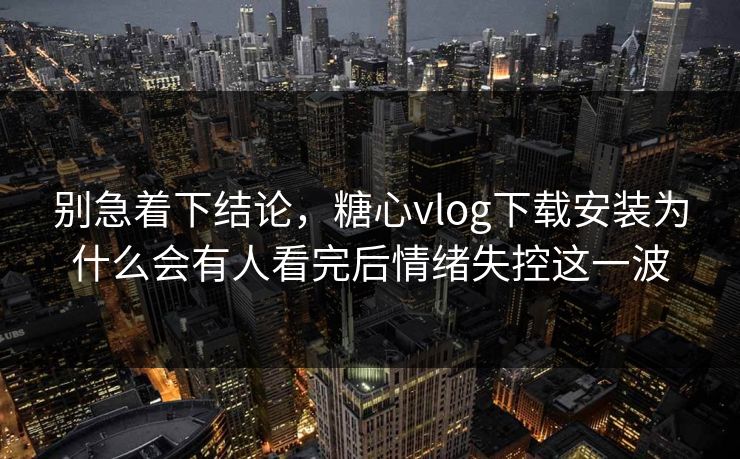 别急着下结论，糖心vlog下载安装为什么会有人看完后情绪失控这一波