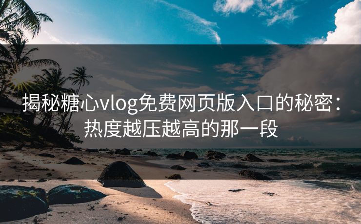 揭秘糖心vlog免费网页版入口的秘密：热度越压越高的那一段