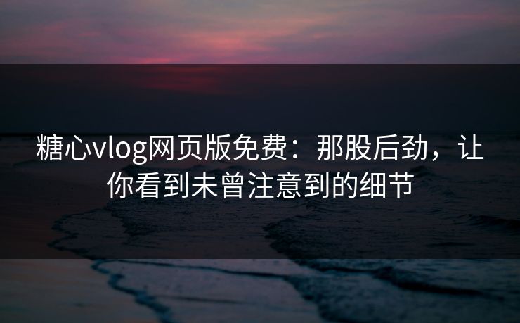 糖心vlog网页版免费：那股后劲，让你看到未曾注意到的细节