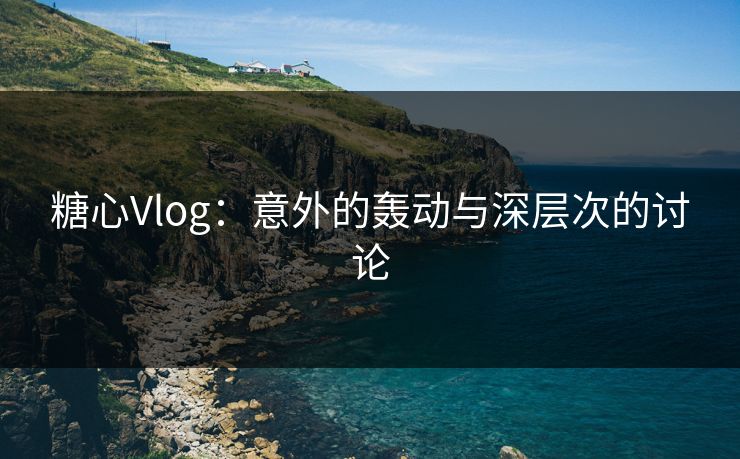 糖心Vlog：意外的轰动与深层次的讨论