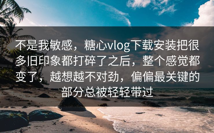 不是我敏感，糖心vlog下载安装把很多旧印象都打碎了之后，整个感觉都变了，越想越不对劲，偏偏最关键的部分总被轻轻带过