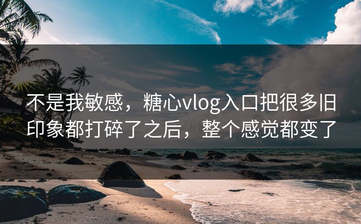 不是我敏感，糖心vlog入口把很多旧印象都打碎了之后，整个感觉都变了