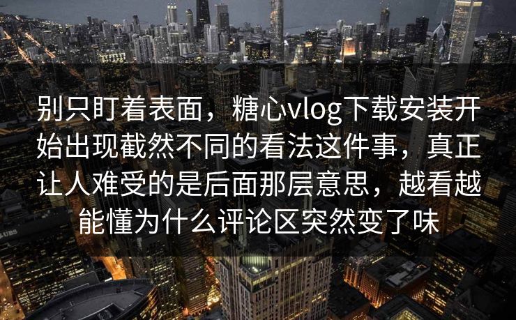 别只盯着表面，糖心vlog下载安装开始出现截然不同的看法这件事，真正让人难受的是后面那层意思，越看越能懂为什么评论区突然变了味