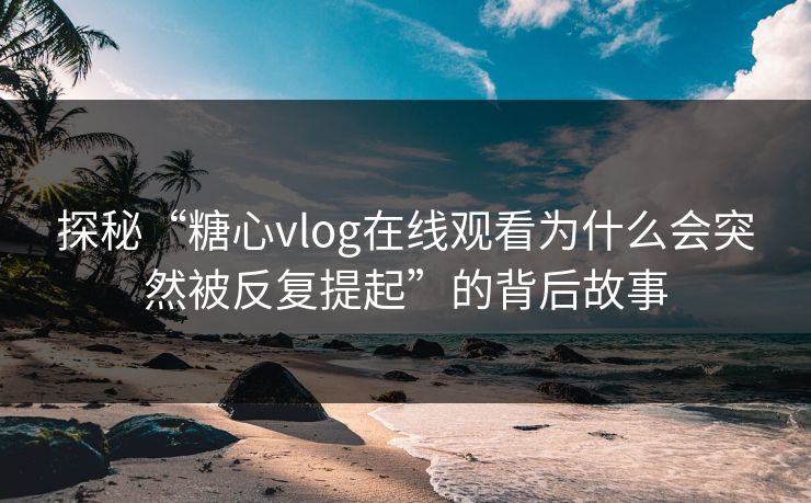 探秘“糖心vlog在线观看为什么会突然被反复提起”的背后故事
