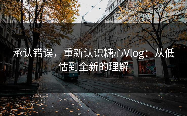 承认错误，重新认识糖心Vlog：从低估到全新的理解