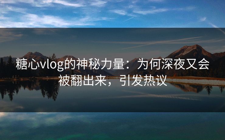 糖心vlog的神秘力量：为何深夜又会被翻出来，引发热议