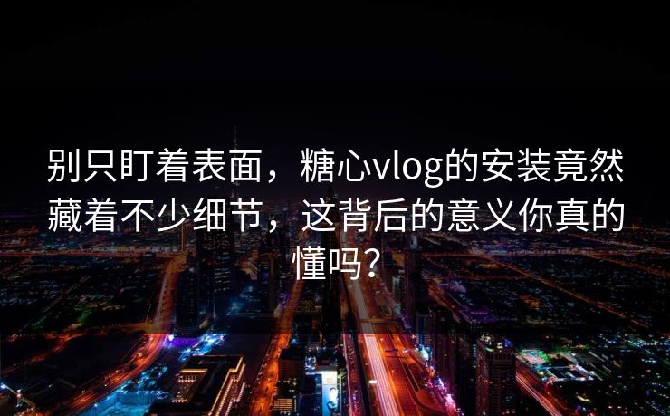 别只盯着表面，糖心vlog的安装竟然藏着不少细节，这背后的意义你真的懂吗？