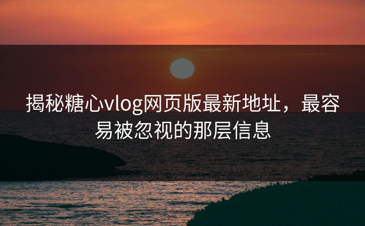 揭秘糖心vlog网页版最新地址，最容易被忽视的那层信息