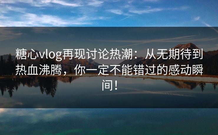 糖心vlog再现讨论热潮：从无期待到热血沸腾，你一定不能错过的感动瞬间！
