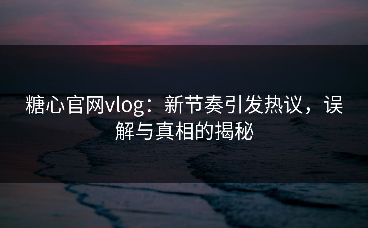 糖心官网vlog：新节奏引发热议，误解与真相的揭秘
