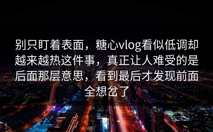 别只盯着表面，糖心vlog看似低调却越来越热这件事，真正让人难受的是后面那层意思，看到最后才发现前面全想岔了