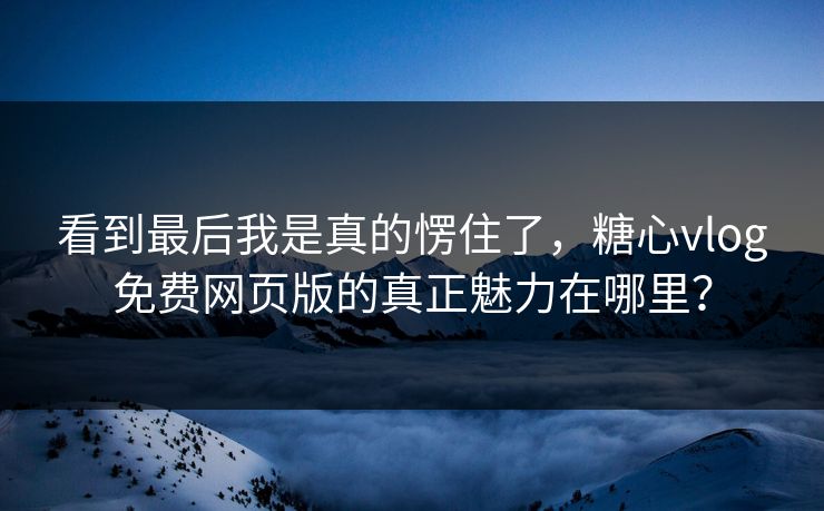 看到最后我是真的愣住了，糖心vlog免费网页版的真正魅力在哪里？