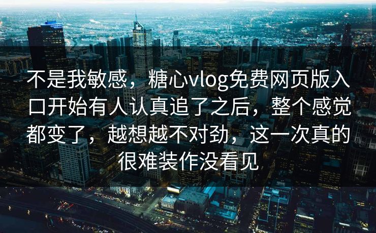 不是我敏感，糖心vlog免费网页版入口开始有人认真追了之后，整个感觉都变了，越想越不对劲，这一次真的很难装作没看见