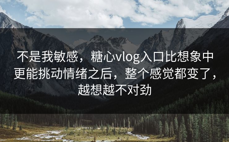 不是我敏感，糖心vlog入口比想象中更能挑动情绪之后，整个感觉都变了，越想越不对劲