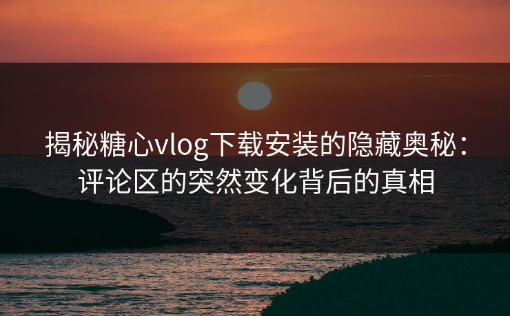 揭秘糖心vlog下载安装的隐藏奥秘：评论区的突然变化背后的真相