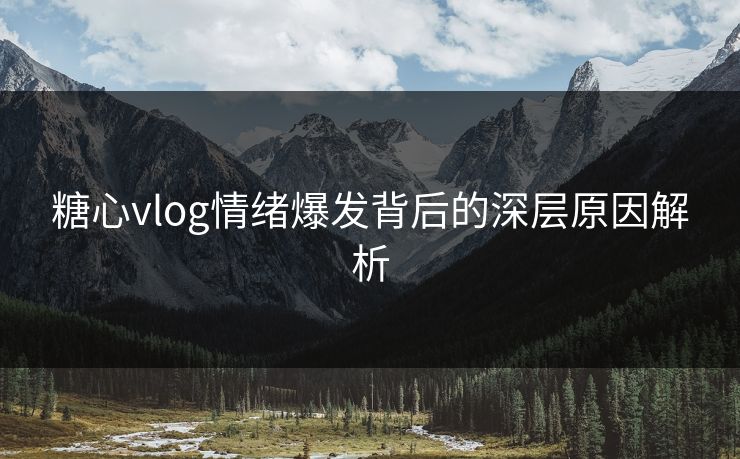 糖心vlog情绪爆发背后的深层原因解析
