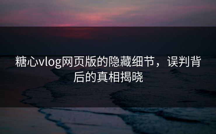 糖心vlog网页版的隐藏细节，误判背后的真相揭晓