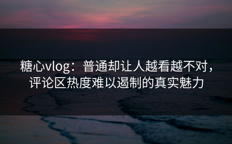 糖心vlog：普通却让人越看越不对，评论区热度难以遏制的真实魅力