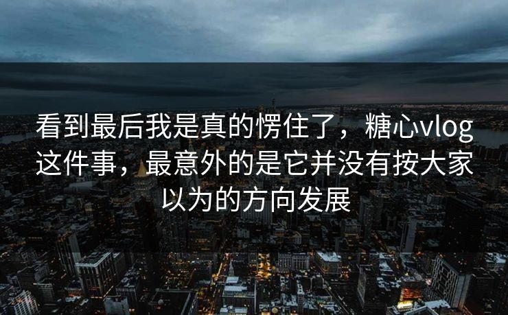 看到最后我是真的愣住了，糖心vlog这件事，最意外的是它并没有按大家以为的方向发展