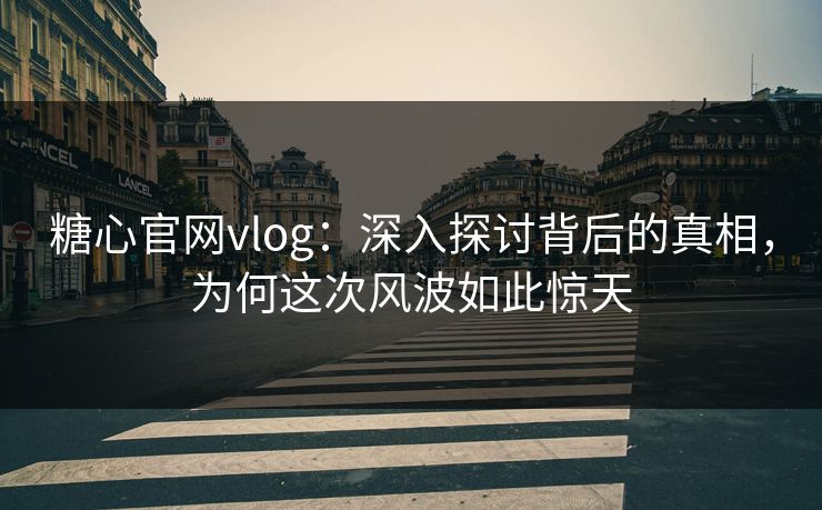糖心官网vlog：深入探讨背后的真相，为何这次风波如此惊天