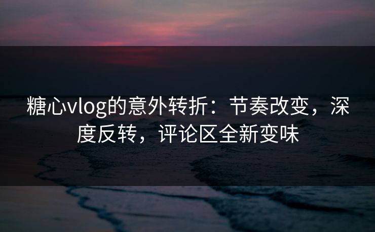 糖心vlog的意外转折：节奏改变，深度反转，评论区全新变味