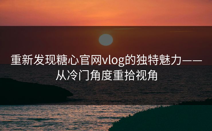 重新发现糖心官网vlog的独特魅力——从冷门角度重拾视角