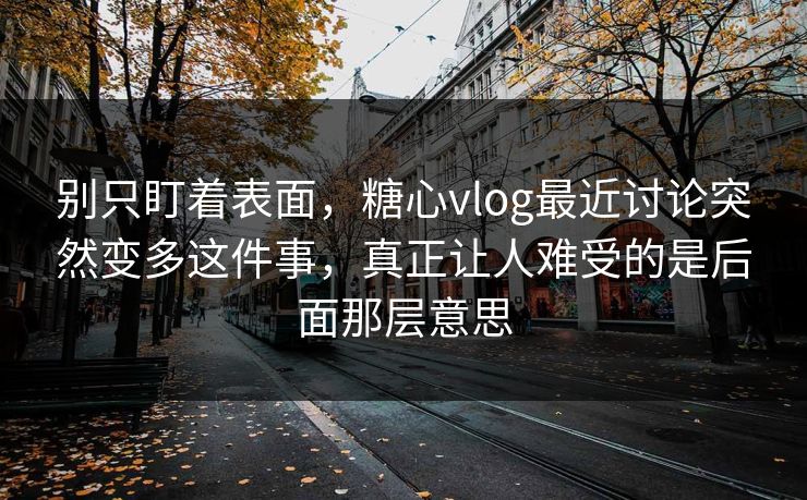 别只盯着表面，糖心vlog最近讨论突然变多这件事，真正让人难受的是后面那层意思