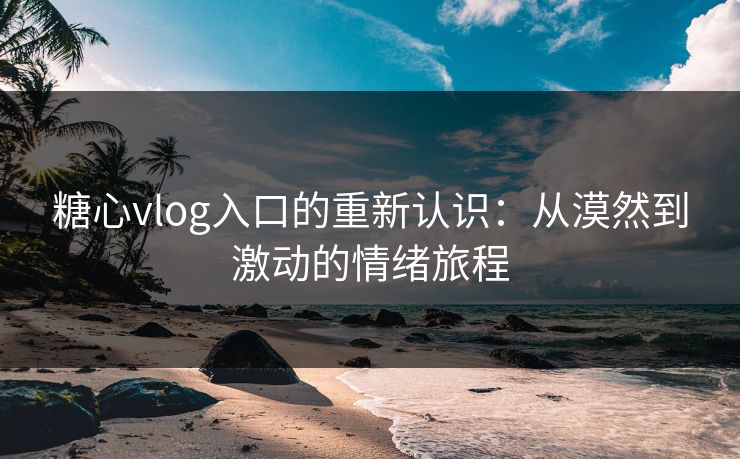 糖心vlog入口的重新认识：从漠然到激动的情绪旅程