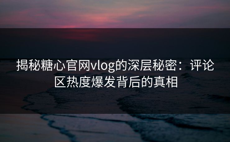 揭秘糖心官网vlog的深层秘密：评论区热度爆发背后的真相