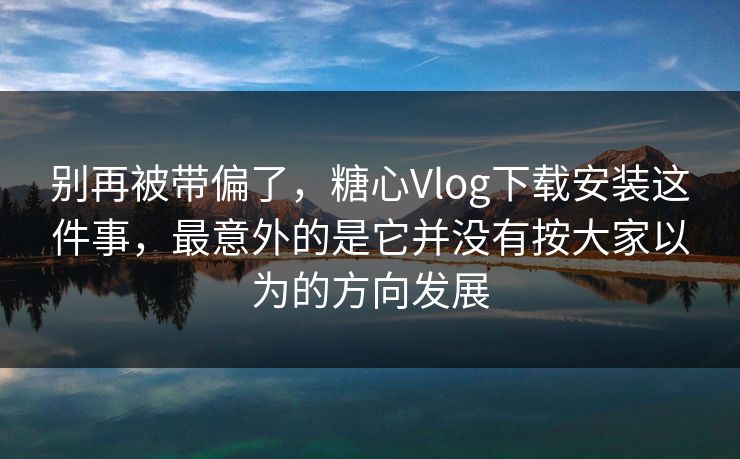 别再被带偏了,糖心Vlog下载安装这件事,最意外的是它并没有按大家以为的方向发展