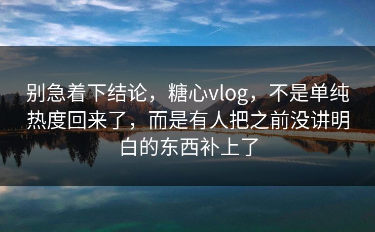 别急着下结论，糖心vlog，不是单纯热度回来了，而是有人把之前没讲明白的东西补上了