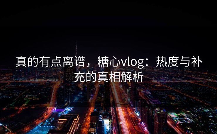 真的有点离谱，糖心vlog：热度与补充的真相解析