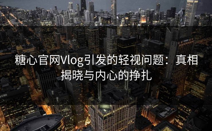 糖心官网Vlog引发的轻视问题:真相揭晓与内心的挣扎