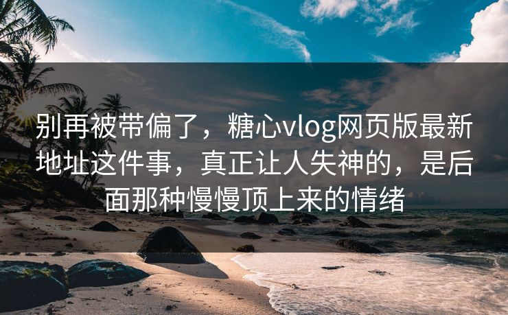 别再被带偏了，糖心vlog网页版最新地址这件事，真正让人失神的，是后面那种慢慢顶上来的情绪