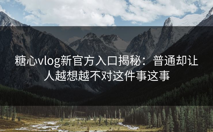 糖心vlog新官方入口揭秘：普通却让人越想越不对这件事这事