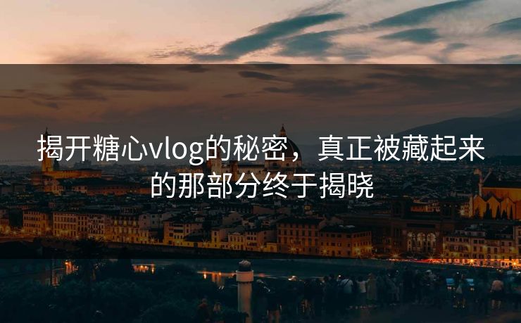 揭开糖心vlog的秘密，真正被藏起来的那部分终于揭晓