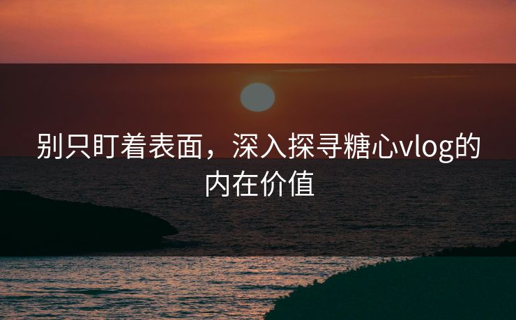 别只盯着表面，深入探寻糖心vlog的内在价值